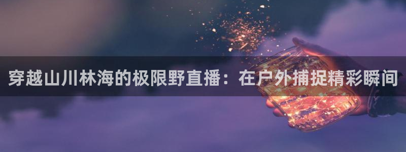 五星体育张瑶：穿越山川林海的极限野直播：在户外捕捉精彩瞬间